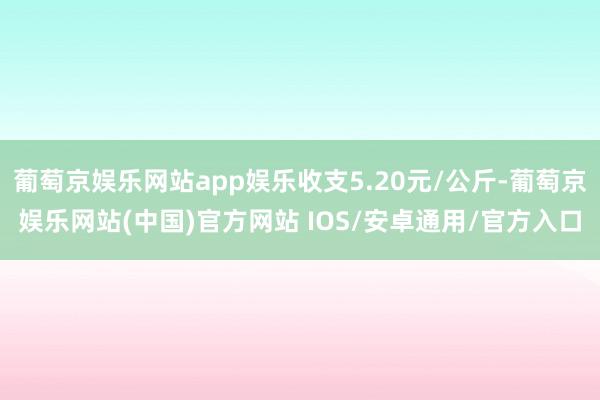 葡萄京娱乐网站app娱乐收支5.20元/公斤-葡萄京娱乐网站(中国)官方网站 IOS/安卓通用/官方入口