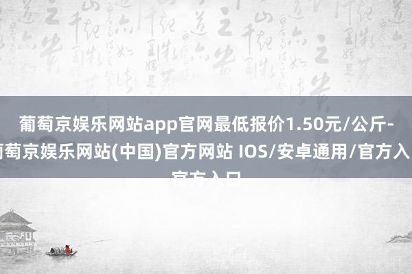 葡萄京娱乐网站app官网最低报价1.50元/公斤-葡萄京娱乐网站(中国)官方网站 IOS/安卓通用/官方入口