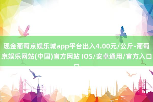 现金葡萄京娱乐城app平台出入4.00元/公斤-葡萄京娱乐网站(中国)官方网站 IOS/安卓通用/官方入口