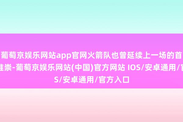 葡萄京娱乐网站app官网火箭队也曾延续上一场的首发威望推崇-葡萄京娱乐网站(中国)官方网站 IOS/安卓通用/官方入口