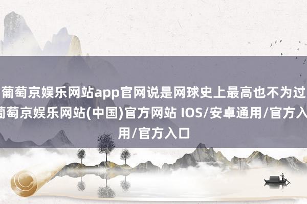 葡萄京娱乐网站app官网说是网球史上最高也不为过-葡萄京娱乐网站(中国)官方网站 IOS/安卓通用/官方入口