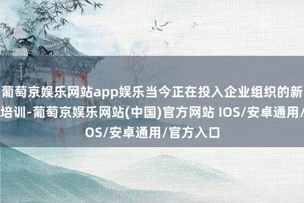 葡萄京娱乐网站app娱乐当今正在投入企业组织的新职工入职培训-葡萄京娱乐网站(中国)官方网站 IOS/安卓通用/官方入口