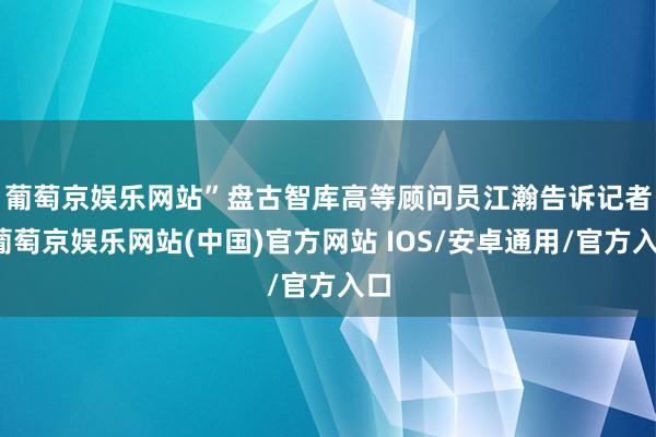 葡萄京娱乐网站”　　盘古智库高等顾问员江瀚告诉记者-葡萄京娱乐网站(中国)官方网站 IOS/安卓通用/官方入口