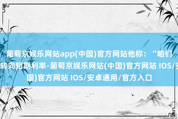 葡萄京娱乐网站app(中国)官方网站他称：“咱们的主要策略器用将转向短期利率-葡萄京娱乐网站(中国)官方网站 IOS/安卓通用/官方入口