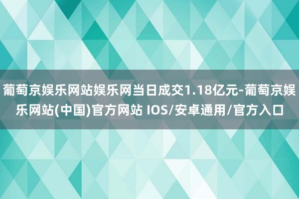 葡萄京娱乐网站娱乐网当日成交1.18亿元-葡萄京娱乐网站(中国)官方网站 IOS/安卓通用/官方入口