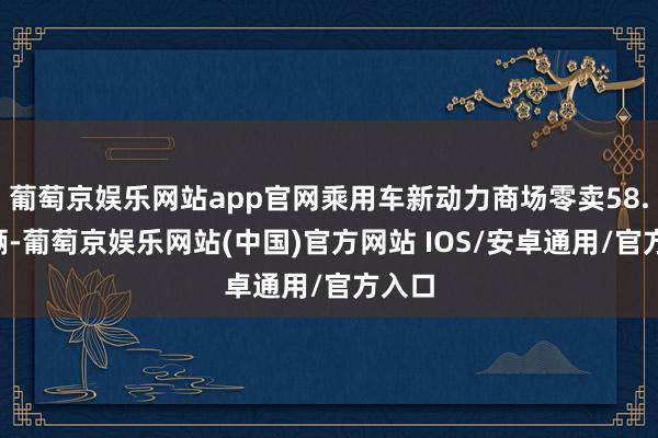 葡萄京娱乐网站app官网乘用车新动力商场零卖58.1万辆-葡萄京娱乐网站(中国)官方网站 IOS/安卓通用/官方入口