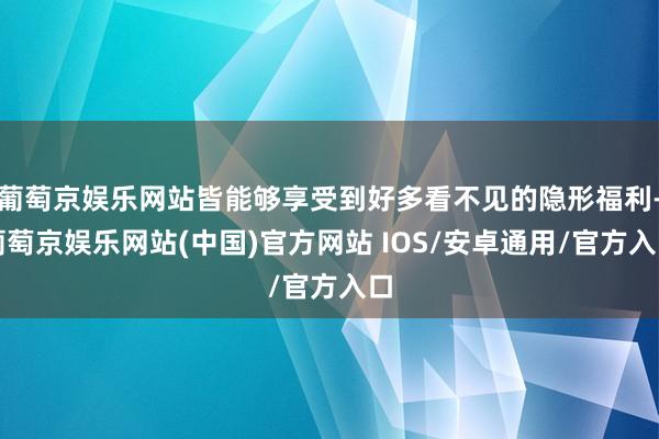 葡萄京娱乐网站皆能够享受到好多看不见的隐形福利-葡萄京娱乐网站(中国)官方网站 IOS/安卓通用/官方入口