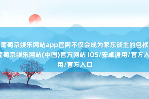 葡萄京娱乐网站app官网不仅会成为家东谈主的包袱-葡萄京娱乐网站(中国)官方网站 IOS/安卓通用/官方入口