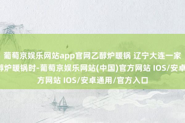 葡萄京娱乐网站app官网乙醇炉暖锅 辽宁大连一家四口在家吃乙醇炉暖锅时-葡萄京娱乐网站(中国)官方网站 IOS/安卓通用/官方入口