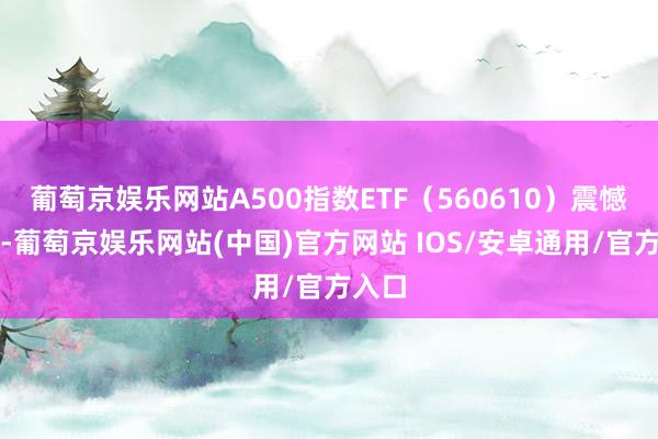 葡萄京娱乐网站A500指数ETF（560610）震憾走强-葡萄京娱乐网站(中国)官方网站 IOS/安卓通用/官方入口