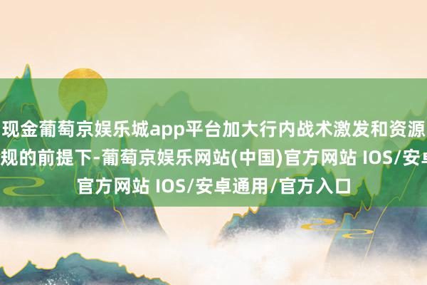 现金葡萄京娱乐城app平台加大行内战术激发和资源保障；在确保合规的前提下-葡萄京娱乐网站(中国)官方网站 IOS/安卓通用/官方入口