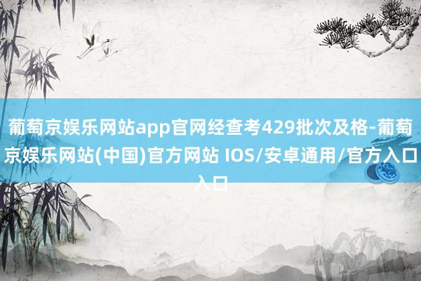 葡萄京娱乐网站app官网经查考429批次及格-葡萄京娱乐网站(中国)官方网站 IOS/安卓通用/官方入口