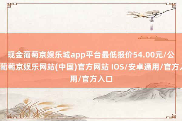 现金葡萄京娱乐城app平台最低报价54.00元/公斤-葡萄京娱乐网站(中国)官方网站 IOS/安卓通用/官方入口