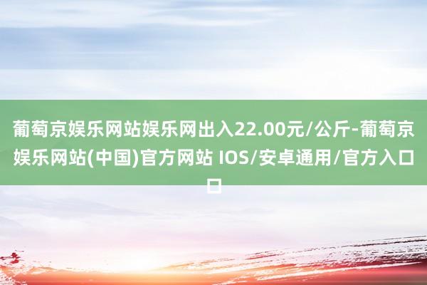 葡萄京娱乐网站娱乐网出入22.00元/公斤-葡萄京娱乐网站(中国)官方网站 IOS/安卓通用/官方入口