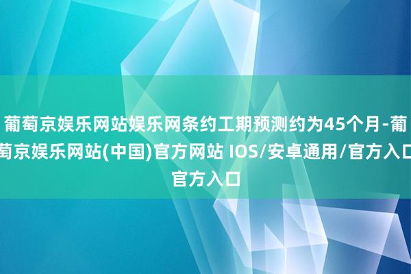 葡萄京娱乐网站娱乐网条约工期预测约为45个月-葡萄京娱乐网站(中国)官方网站 IOS/安卓通用/官方入口