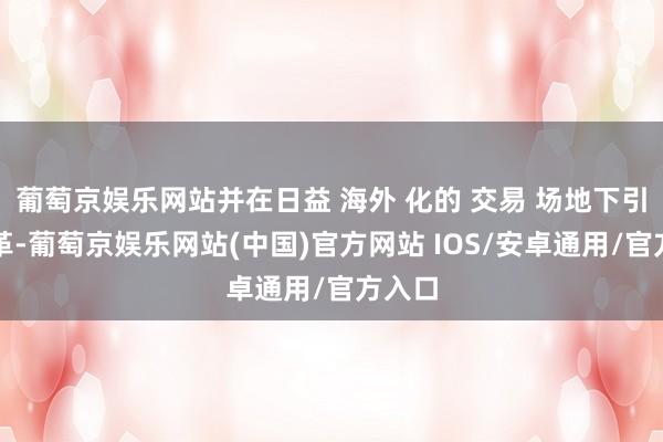 葡萄京娱乐网站并在日益 海外 化的 交易 场地下引颈变革-葡萄京娱乐网站(中国)官方网站 IOS/安卓通用/官方入口