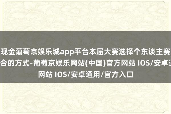 现金葡萄京娱乐城app平台本届大赛选择个东谈主赛和团体赛相纠合的方式-葡萄京娱乐网站(中国)官方网站 IOS/安卓通用/官方入口