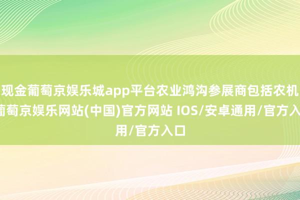 现金葡萄京娱乐城app平台农业鸿沟参展商包括农机-葡萄京娱乐网站(中国)官方网站 IOS/安卓通用/官方入口