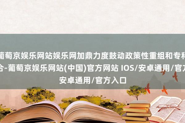 葡萄京娱乐网站娱乐网加鼎力度鼓动政策性重组和专科化整合-葡萄京娱乐网站(中国)官方网站 IOS/安卓通用/官方入口