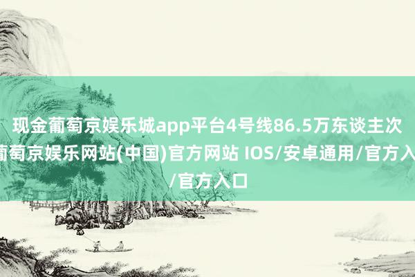 现金葡萄京娱乐城app平台4号线86.5万东谈主次-葡萄京娱乐网站(中国)官方网站 IOS/安卓通用/官方入口