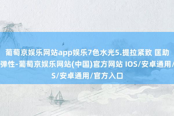 葡萄京娱乐网站app娱乐7色水光5.提拉紧致 匡助擢升肌肤弹性-葡萄京娱乐网站(中国)官方网站 IOS/安卓通用/官方入口