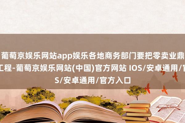 葡萄京娱乐网站app娱乐各地商务部门要把零卖业鼎新擢升工程-葡萄京娱乐网站(中国)官方网站 IOS/安卓通用/官方入口