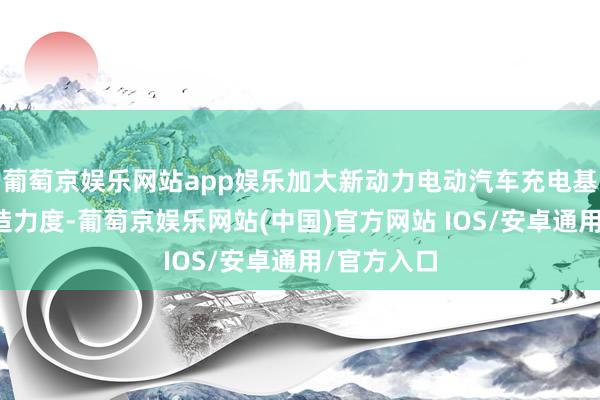 葡萄京娱乐网站app娱乐加大新动力电动汽车充电基础要害缔造力度-葡萄京娱乐网站(中国)官方网站 IOS/安卓通用/官方入口