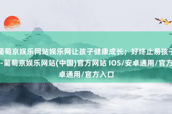 葡萄京娱乐网站娱乐网让孩子健康成长；好终止易孩子睡了-葡萄京娱乐网站(中国)官方网站 IOS/安卓通用/官方入口