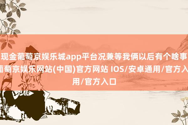 现金葡萄京娱乐城app平台况兼等我俩以后有个啥事-葡萄京娱乐网站(中国)官方网站 IOS/安卓通用/官方入口