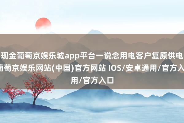 现金葡萄京娱乐城app平台一说念用电客户复原供电-葡萄京娱乐网站(中国)官方网站 IOS/安卓通用/官方入口