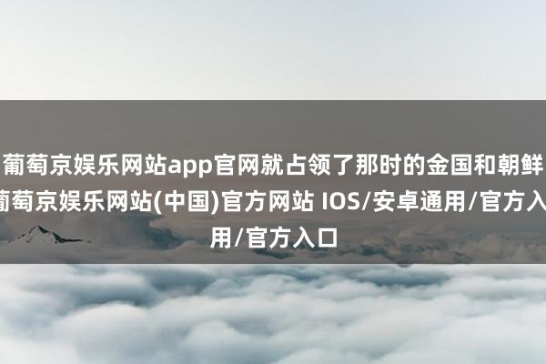 葡萄京娱乐网站app官网就占领了那时的金国和朝鲜-葡萄京娱乐网站(中国)官方网站 IOS/安卓通用/官方入口