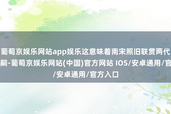 葡萄京娱乐网站app娱乐这意味着南宋照旧联贯两代天子无嗣-葡萄京娱乐网站(中国)官方网站 IOS/安卓通用/官方入口