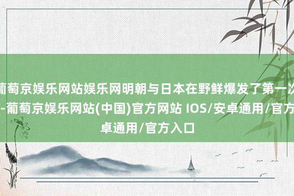 葡萄京娱乐网站娱乐网明朝与日本在野鲜爆发了第一次干戈-葡萄京娱乐网站(中国)官方网站 IOS/安卓通用/官方入口