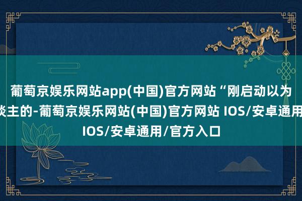 葡萄京娱乐网站app(中国)官方网站“刚启动以为是忽悠东谈主的-葡萄京娱乐网站(中国)官方网站 IOS/安卓通用/官方入口