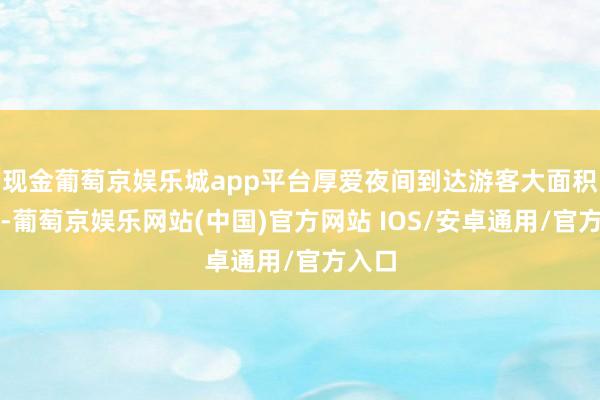 现金葡萄京娱乐城app平台厚爱夜间到达游客大面积淹留-葡萄京娱乐网站(中国)官方网站 IOS/安卓通用/官方入口