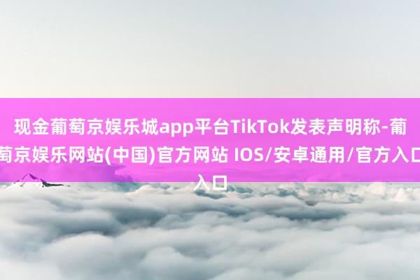 现金葡萄京娱乐城app平台TikTok发表声明称-葡萄京娱乐网站(中国)官方网站 IOS/安卓通用/官方入口