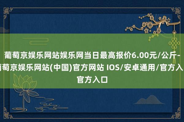 葡萄京娱乐网站娱乐网当日最高报价6.00元/公斤-葡萄京娱乐网站(中国)官方网站 IOS/安卓通用/官方入口