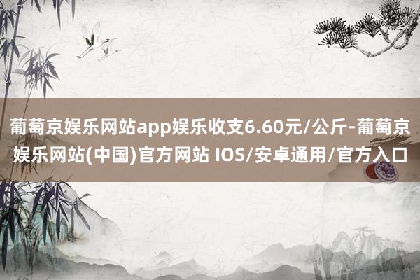 葡萄京娱乐网站app娱乐收支6.60元/公斤-葡萄京娱乐网站(中国)官方网站 IOS/安卓通用/官方入口