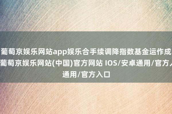 葡萄京娱乐网站app娱乐合手续调降指数基金运作成本-葡萄京娱乐网站(中国)官方网站 IOS/安卓通用/官方入口