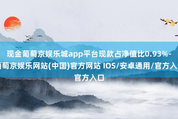 现金葡萄京娱乐城app平台现款占净值比0.93%-葡萄京娱乐网站(中国)官方网站 IOS/安卓通用/官方入口